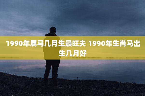 1990年属马几月生最旺夫 1990年生肖马出生几月好