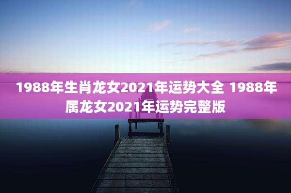 1988年生肖龙女2021年运势大全 1988年属龙女2021年运势完整版