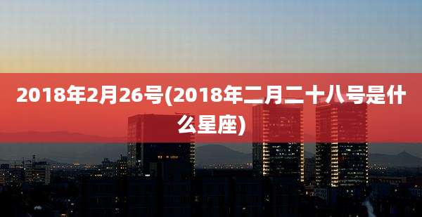 2018年2月26号(2018年二月二十八号是什么星座)