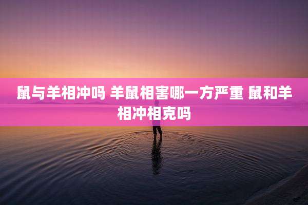 鼠与羊相冲吗 羊鼠相害哪一方严重 鼠和羊相冲相克吗