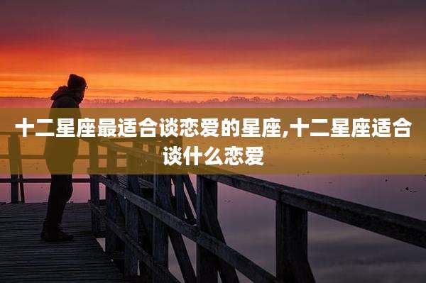 十二星座最适合谈恋爱的星座,十二星座适合谈什么恋爱
