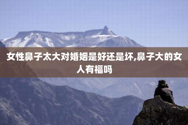 女性鼻子太大对婚姻是好还是坏,鼻子大的女人有福吗