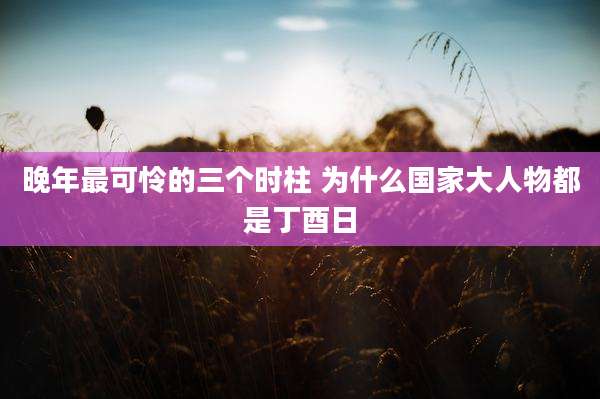 晚年最可怜的三个时柱 为什么国家大人物都是丁酉日
