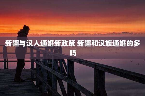 新疆与汉人通婚新政策 新疆和汉族通婚的多吗