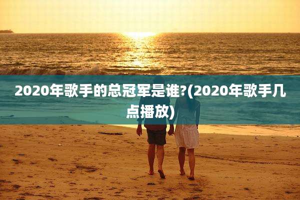 2020年歌手的总冠军是谁?(2020年歌手几点播放)
