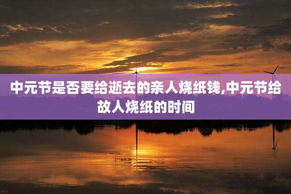 中元节是否要给逝去的亲人烧纸钱,中元节给故人烧纸的时间