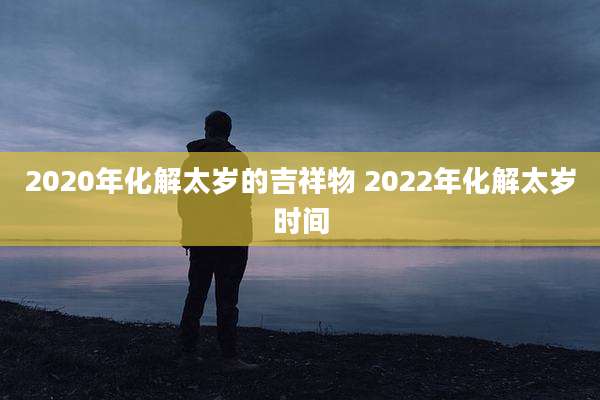 2020年化解太岁的吉祥物 2022年化解太岁时间