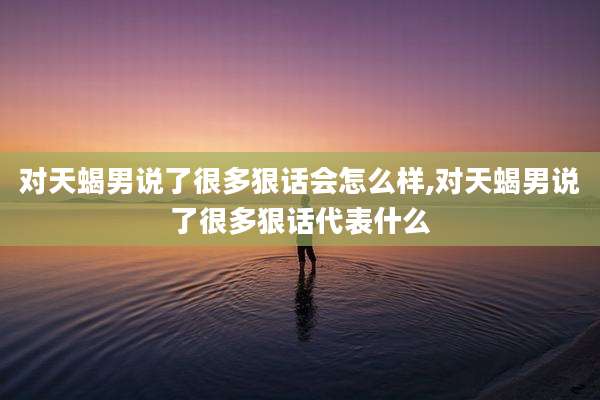 对天蝎男说了很多狠话会怎么样,对天蝎男说了很多狠话代表什么