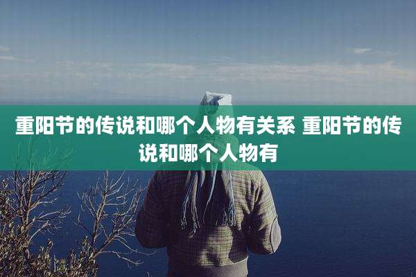 重阳节的传说和哪个人物有关系 重阳节的传说和哪个人物有