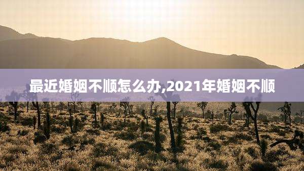 最近婚姻不顺怎么办,2021年婚姻不顺
