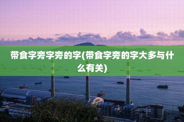带食字旁字旁的字(带食字旁的字大多与什么有关)