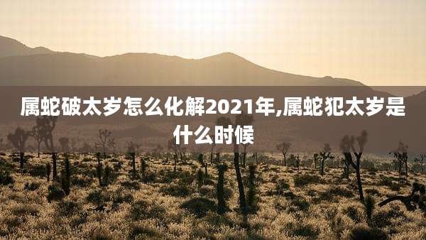 属蛇破太岁怎么化解2021年,属蛇犯太岁是什么时候