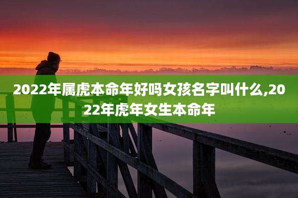 2022年属虎本命年好吗女孩名字叫什么,2022年虎年女生本命年