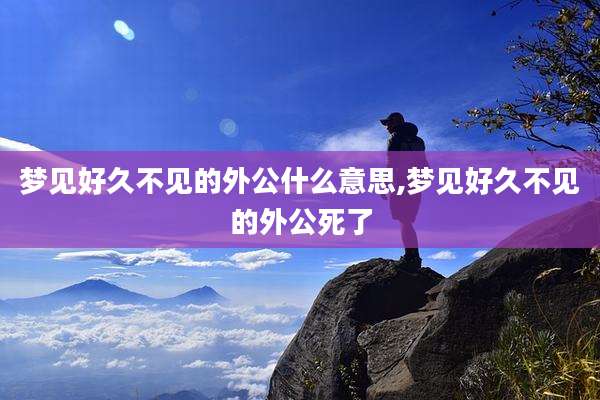 梦见好久不见的外公什么意思,梦见好久不见的外公死了