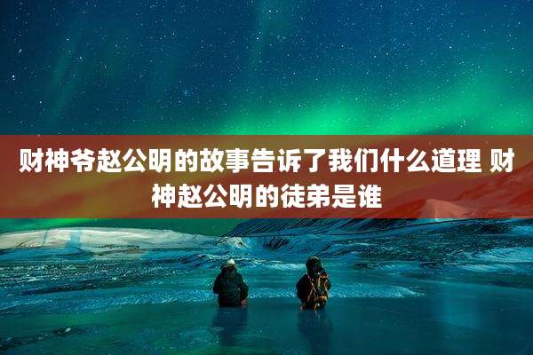 财神爷赵公明的故事告诉了我们什么道理 财神赵公明的徒弟是谁