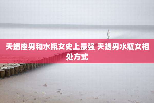 天蝎座男和水瓶女史上最强 天蝎男水瓶女相处方式