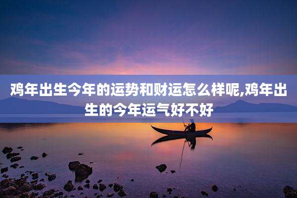 鸡年出生今年的运势和财运怎么样呢,鸡年出生的今年运气好不好