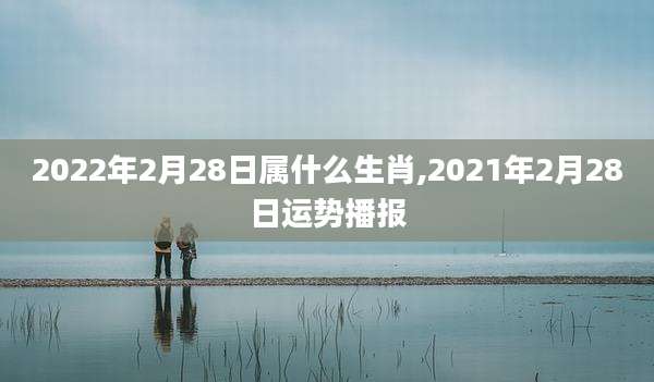 2022年2月28日属什么生肖,2021年2月28日运势播报