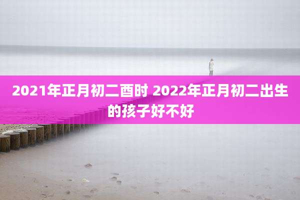 2021年正月初二酉时 2022年正月初二出生的孩子好不好