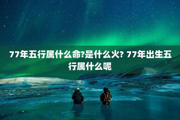 77年五行属什么命?是什么火? 77年出生五行属什么呢