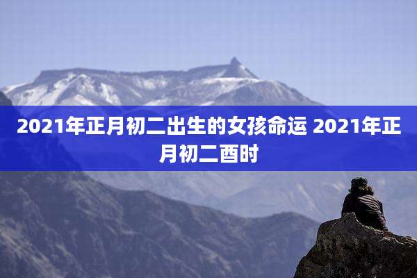 2021年正月初二出生的女孩命运 2021年正月初二酉时
