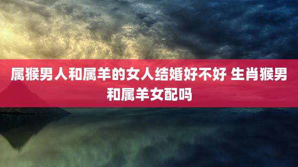 属猴男人和属羊的女人结婚好不好 生肖猴男和属羊女配吗