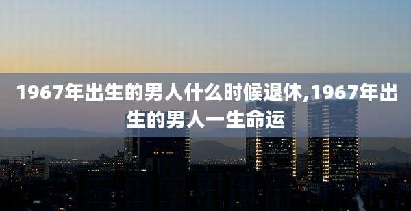 1967年出生的男人什么时候退休,1967年出生的男人一生命运