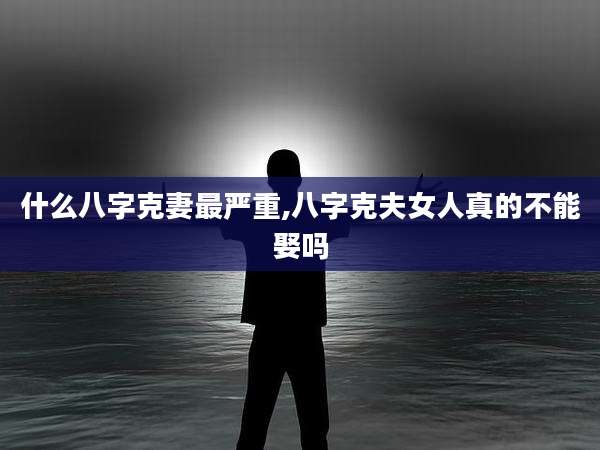 什么八字克妻最严重,八字克夫女人真的不能娶吗