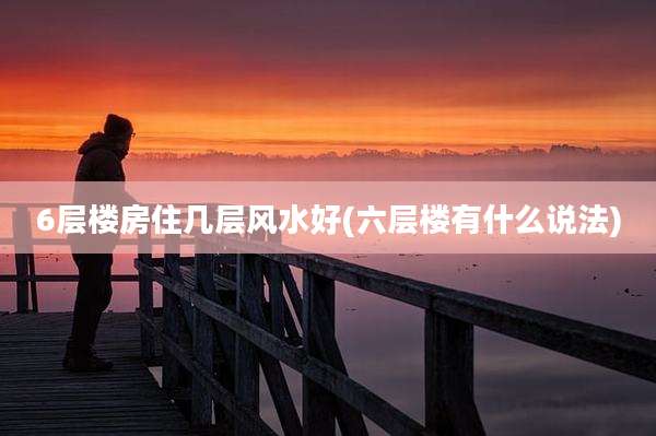 6层楼房住几层风水好(六层楼有什么说法)