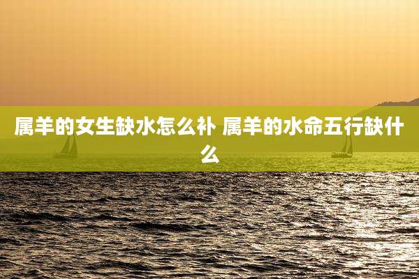 属羊的女生缺水怎么补 属羊的水命五行缺什么