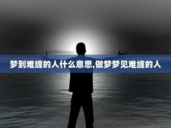 梦到难缠的人什么意思,做梦梦见难缠的人