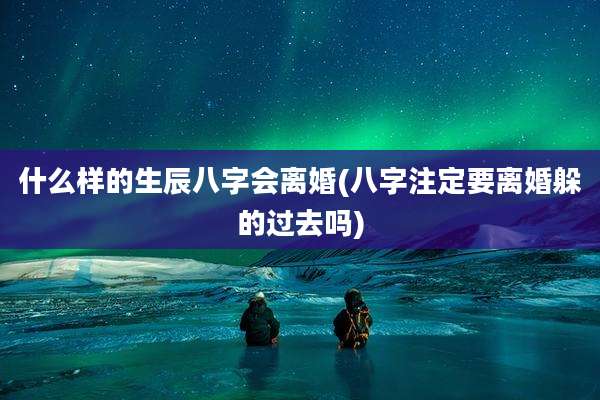 什么样的生辰八字会离婚(八字注定要离婚躲的过去吗)