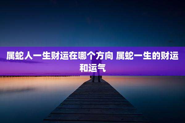 属蛇人一生财运在哪个方向 属蛇一生的财运和运气