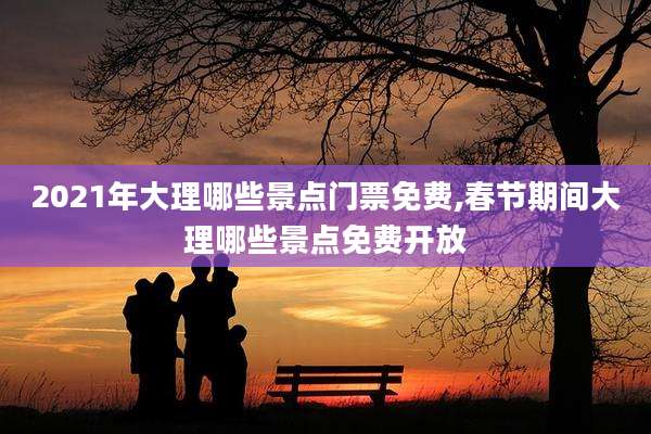 2021年大理哪些景点门票免费,春节期间大理哪些景点免费开放