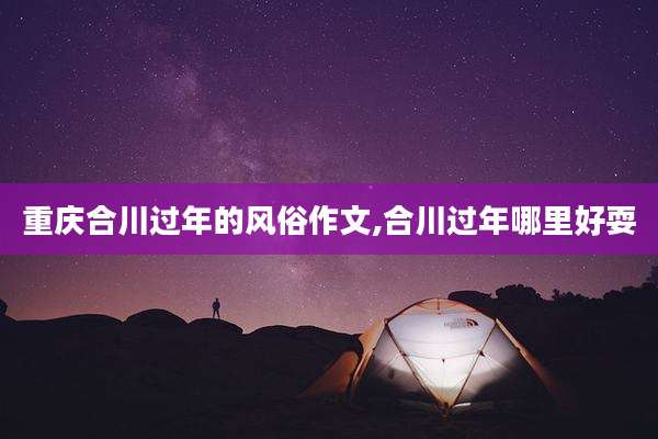 重庆合川过年的风俗作文,合川过年哪里好耍