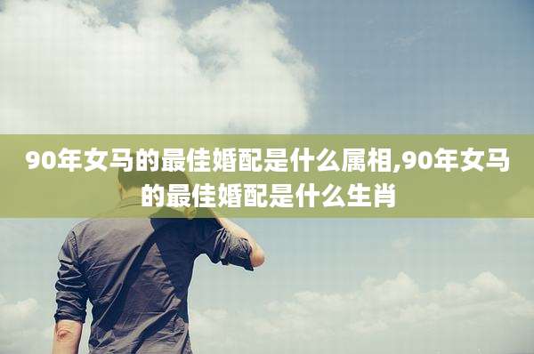 90年女马的最佳婚配是什么属相,90年女马的最佳婚配是什么生肖