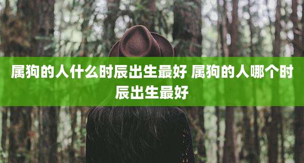 属狗的人什么时辰出生最好 属狗的人哪个时辰出生最好