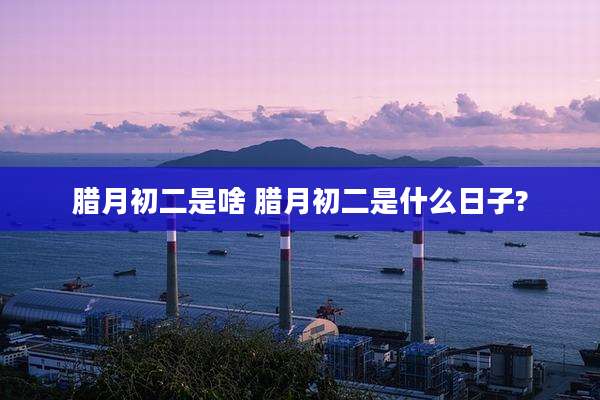 腊月初二是啥 腊月初二是什么日子?