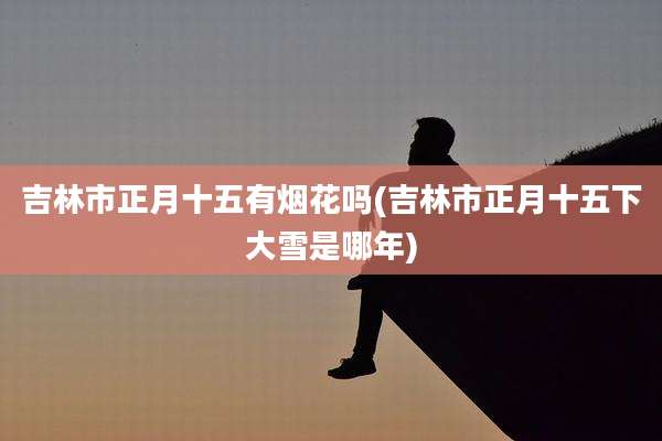 吉林市正月十五有烟花吗(吉林市正月十五下大雪是哪年)