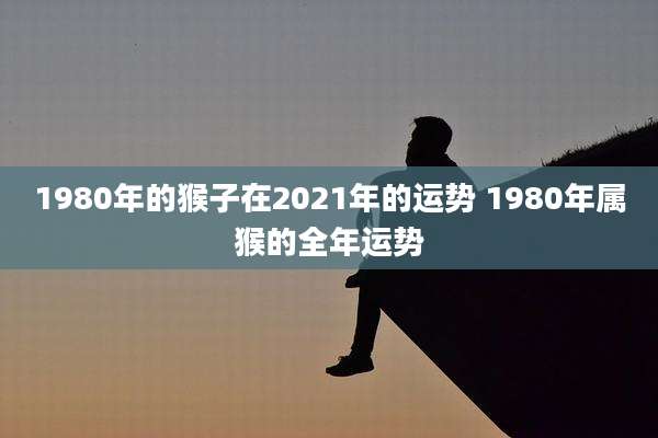 1980年的猴子在2021年的运势 1980年属猴的全年运势