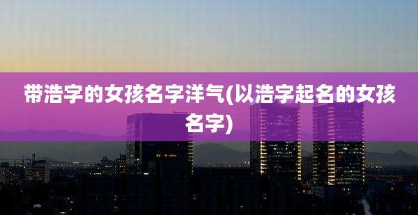 带浩字的女孩名字洋气(以浩字起名的女孩名字)