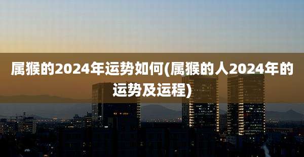 属猴的2024年运势如何(属猴的人2024年的运势及运程)