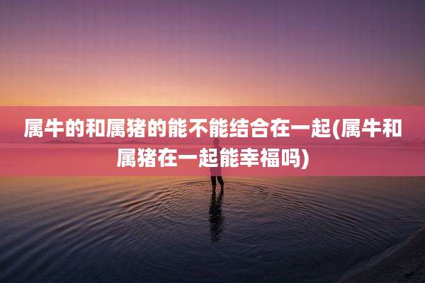 属牛的和属猪的能不能结合在一起(属牛和属猪在一起能幸福吗)