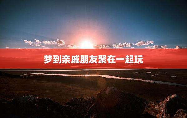 梦到亲戚朋友聚在一起玩