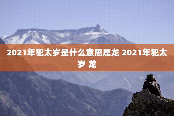 2021年犯太岁是什么意思属龙 2021年犯太岁 龙