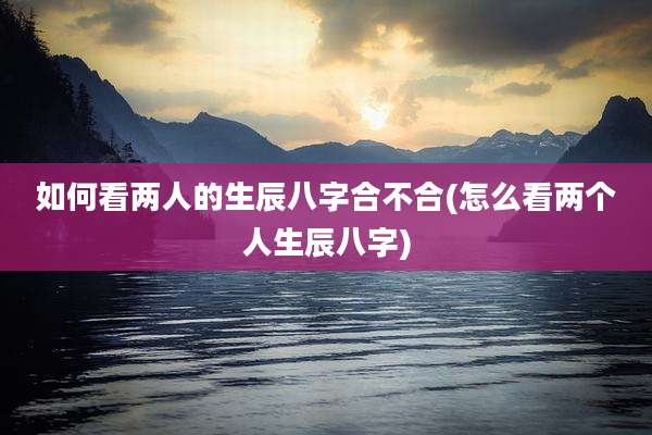 如何看两人的生辰八字合不合(怎么看两个人生辰八字)