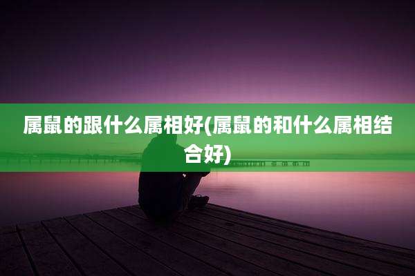属鼠的跟什么属相好(属鼠的和什么属相结合好)