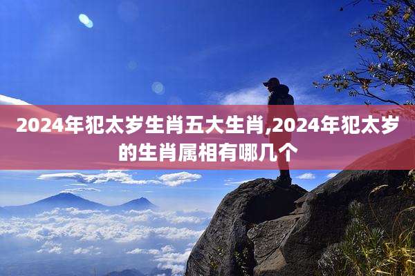 2024年犯太岁生肖五大生肖,2024年犯太岁的生肖属相有哪几个