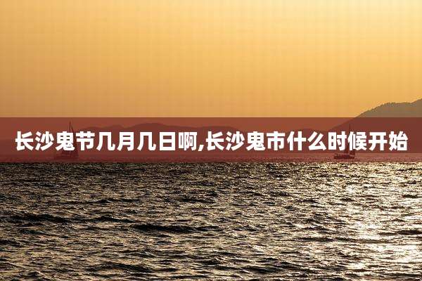 长沙鬼节几月几日啊,长沙鬼市什么时候开始