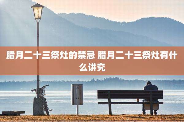 腊月二十三祭灶的禁忌 腊月二十三祭灶有什么讲究